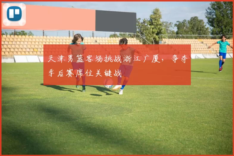 天津男篮客场挑战浙江广厦，争夺季后赛席位关键战