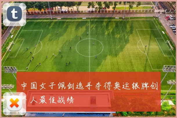 中国女子佩剑选手夺得奥运银牌创个人最佳战绩