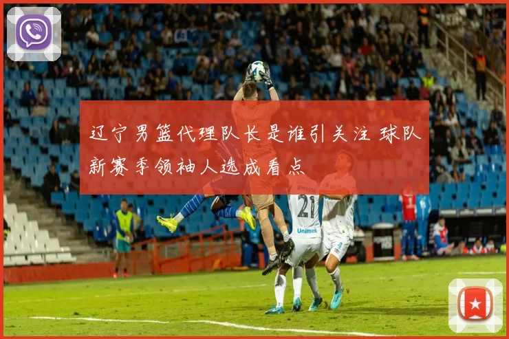 辽宁男篮代理队长是谁引关注 球队新赛季领袖人选成看点