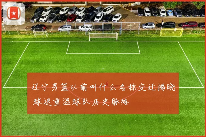 辽宁男篮以前叫什么名称变迁揭晓 球迷重温球队历史脉络