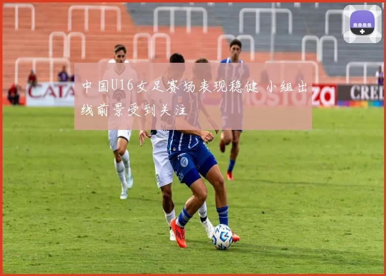 中国U16女足赛场表现稳健 小组出线前景受到关注