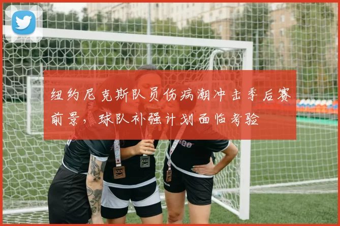 纽约尼克斯队员伤病潮冲击季后赛前景，球队补强计划面临考验