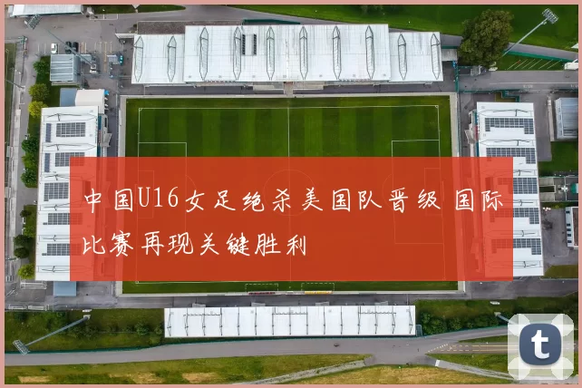 中国U16女足绝杀美国队晋级 国际比赛再现关键胜利