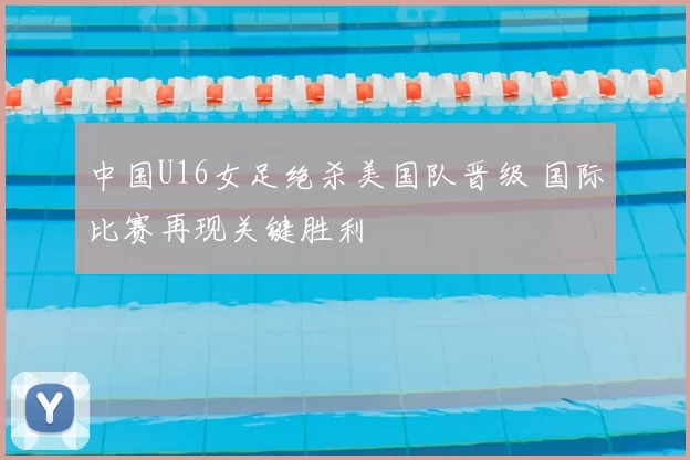 中国U16女足绝杀美国队晋级 国际比赛再现关键胜利