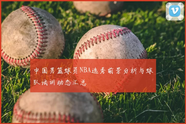 中国男篮球员NBA选秀前景分析与球队试训动态汇总