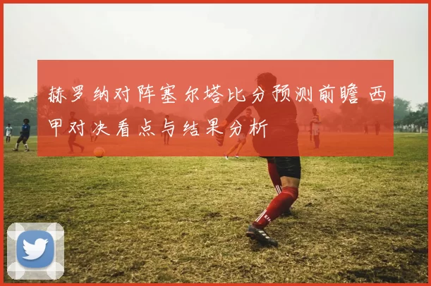 赫罗纳对阵塞尔塔比分预测前瞻 西甲对决看点与结果分析