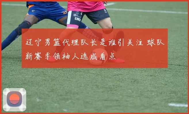 辽宁男篮代理队长是谁引关注 球队新赛季领袖人选成看点