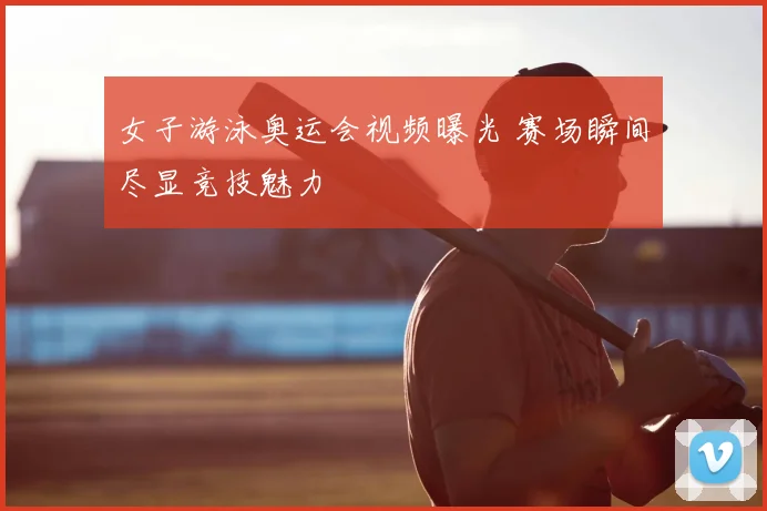 女子游泳奥运会视频曝光 赛场瞬间尽显竞技魅力