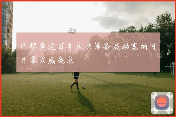 巴黎奥运百年庆典筹备启动塞纳河开幕式成亮点
